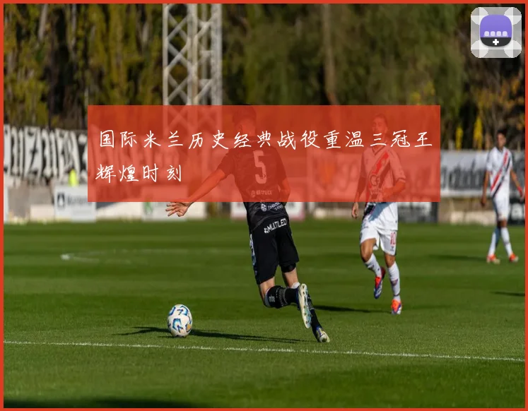 国际米兰历史经典战役重温三冠王辉煌时刻