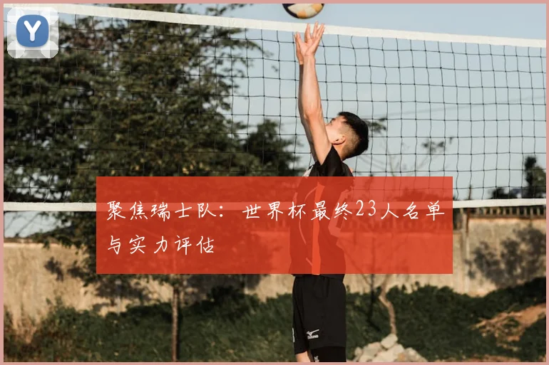 聚焦瑞士队:世界杯最终23人名单与实力评估