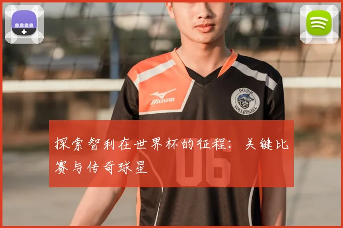 探索智利在世界杯的征程:关键比赛与传奇球星