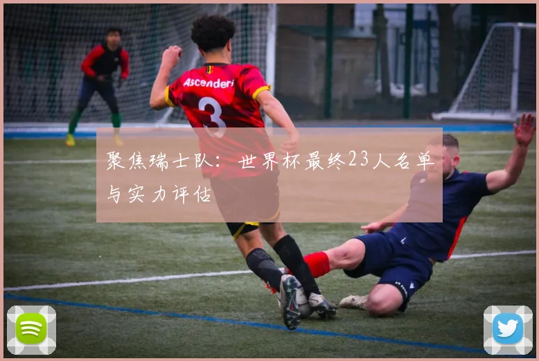 聚焦瑞士队:世界杯最终23人名单与实力评估