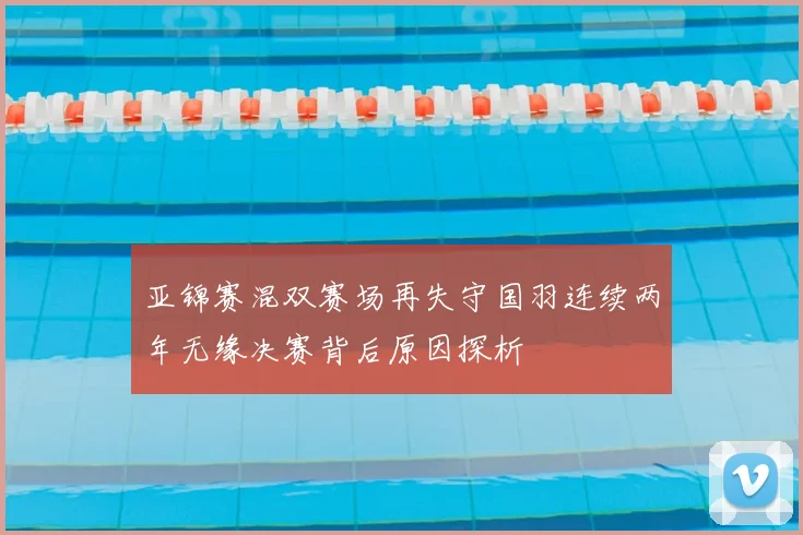 亚锦赛混双赛场再失守国羽连续两年无缘决赛背后原因探析